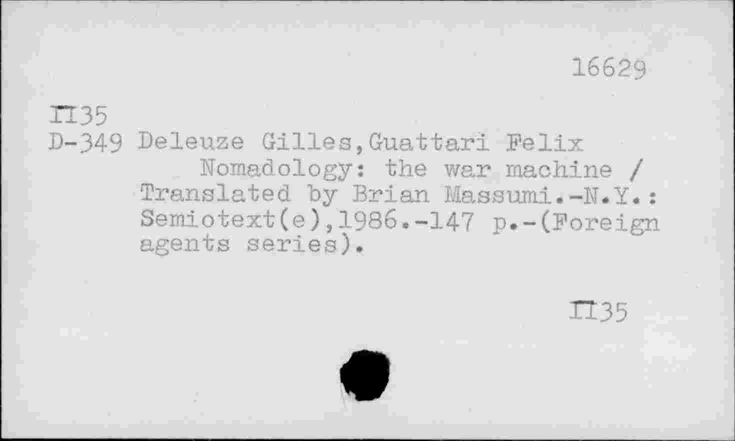 ﻿16629
D-349 Deleuze Gilles,Guattari Felix
Nomadology: the war machine / Translated by Brian Massumi.-N.Y.: Semiotext(e),1986.-147 p.-(Foreign agents series).
H35